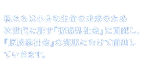 私たちは小さな生命の未来のため次世代に託す『循環型社会』に貢献し、『脱炭素社会』の実現にむけて前進していきます。